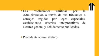 Las resoluciones emitidas por la
Administración a través de sus tribunales o
consejos regidos por leyes especiales,
estableciendo criterios interpretativos de
alcance general y debidamente publicadas.
Precedente administrativo.
 