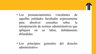  Los pronunciamientos vinculantes de
aquellas entidades facultadas expresamente
para absolver consultas sobre la
interpretación de normas administrativas que
apliquen en su labor, debidamente
difundidas.
 Los principios generales del derecho
administrativo
 