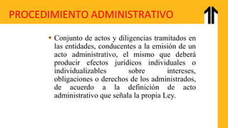 PROCEDIMIENTO ADMINISTRATIVO
 Conjunto de actos y diligencias tramitados en
las entidades, conducentes a la emisión de un
acto administrativo, el mismo que deberá
producir efectos jurídicos individuales o
individualizables sobre intereses,
obligaciones o derechos de los administrados,
de acuerdo a la definición de acto
administrativo que señala la propia Ley.
 