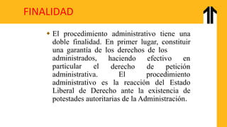 FINALIDAD
 El procedimiento administrativo tiene una
doble finalidad. En primer lugar, constituir
una garantía de los derechos de los
administrados,
particular el
haciendo efectivo en
derecho de petición
administrativa. El procedimiento
administrativo es la reacción del Estado
Liberal de Derecho ante la existencia de
potestades autoritarias de la Administración.
 