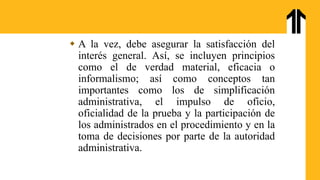  A la vez, debe asegurar la satisfacción del
interés general. Así, se incluyen principios
como el de verdad material, eficacia o
informalismo; así como conceptos tan
importantes como los de simplificación
administrativa, el impulso de oficio,
oficialidad de la prueba y la participación de
los administrados en el procedimiento y en la
toma de decisiones por parte de la autoridad
administrativa.
 