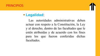 PRINCIPIOS
 Legalidad:
Las autoridades administrativas deben
actuar con respeto a la Constitución, la Ley
y al derecho, dentro de las facultades que le
estén atribuidas y de acuerdo con los fines
para los que fueron conferidas dichas
facultades.
 