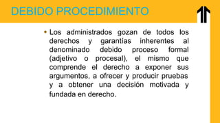 DEBIDO PROCEDIMIENTO
derechos y inherentes
 Los administrados gozan de todos los
al
denominado proceso formal
(adjetivo o
garantías
debido
procesal),
comprende el derecho
el mismo que
a exponer sus
argumentos, a ofrecer y producir pruebas
y a obtener una decisión motivada y
fundada en derecho.
 