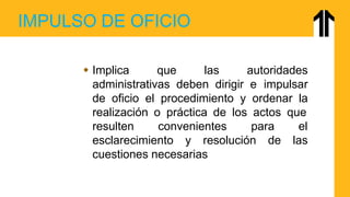IMPULSO DE OFICIO
 Implica que las autoridades
administrativas deben dirigir e impulsar
de oficio el procedimiento y ordenar la
realización o práctica de los actos que
resulten convenientes para el
esclarecimiento y resolución de las
cuestiones necesarias
 
