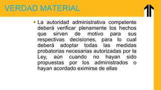 VERDAD MATERIAL
 La autoridad administrativa competente
deberá verificar plenamente los hechos
que sirven de motivo para sus
respectivas decisiones, para lo cual
deberá adoptar todas las medidas
probatorias necesarias autorizadas por la
Ley, aún cuando no hayan sido
propuestas por los administrados o
hayan acordado eximirse de ellas
 