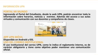 PORTAL MI MUNDO
Ingresando al Portal del Estudiante, desde la web UPN, podrán encontrar toda la
información sobre horarios, noticias y eventos. Además del acceso a sus aulas
virtuales y comunicación con sus docentes y compañeros de clases.
APP UPN MÓVIL
Disponible en Android y IOS.
USO DEL CORREO INSTITUCIONAL
El uso institucional del correo UPN, como lo indica el reglamento interno, es de
carácter obligatorio y tiene como objetivo poder mantener una comunicación
oficial.
INFORMACIÓN UPN
 