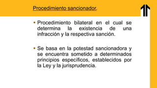 Procedimiento sancionador.
 Procedimiento bilateral en el cual se
determina la existencia de una
infracción y la respectiva sanción.
 Se basa en la potestad sancionadora y
se encuentra sometido a determinados
principios específicos, establecidos por
la Ley y la jurisprudencia.
 