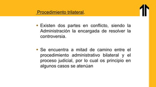 Procedimiento trilateral.
 Existen dos partes en conflicto, siendo la
Administración la encargada de resolver la
controversia.
 Se encuentra a mitad de camino entre el
procedimiento administrativo bilateral y el
proceso judicial, por lo cual os principio en
algunos casos se atenúan
 