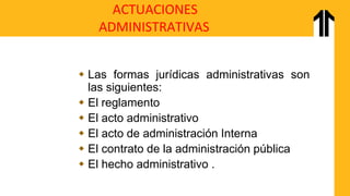 ACTUACIONES
ADMINISTRATIVAS
 Las formas jurídicas administrativas son
las siguientes:
 El reglamento
 El acto administrativo
 El acto de administración Interna
 El contrato de la administración pública
 El hecho administrativo .
 