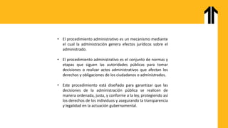 • El procedimiento administrativo es un mecanismo mediante
el cual la administración genera efectos jurídicos sobre el
administrado.
• El procedimiento administrativo es el conjunto de normas y
etapas que siguen las autoridades públicas para tomar
decisiones o realizar actos administrativos que afectan los
derechos y obligaciones de los ciudadanos o administrados.
• Este procedimiento está diseñado para garantizar que las
decisiones de la administración pública se realicen de
manera ordenada, justa, y conforme a la ley, protegiendo así
los derechos de los individuos y asegurando la transparencia
y legalidad en la actuación gubernamental.
 