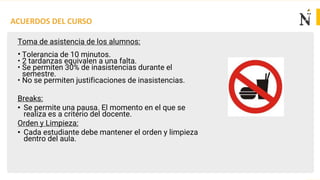ACUERDOS DEL CURSO
Toma de asistencia de los alumnos:
• Tolerancia de 10 minutos.
• 2 tardanzas equivalen a una falta.
• Se permiten 30% de inasistencias durante el
semestre.
• No se permiten justificaciones de inasistencias.
Breaks:
• Se permite una pausa. El momento en el que se
realiza es a criterio del docente.
Orden y Limpieza:
• Cada estudiante debe mantener el orden y limpieza
dentro del aula.
 