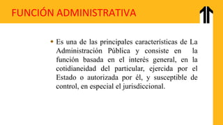 FUNCIÓN ADMINISTRATIVA
 Es una de las principales características de La
Administración Pública y consiste en la
función basada en el interés general, en la
cotidianeidad del particular, ejercida por el
Estado o autorizada por él, y susceptible de
control, en especial el jurisdiccional.
 