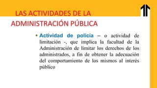 LAS ACTIVIDADES DE LA
ADMINISTRACIÓN PÚBLICA
 Actividad de policía – o actividad de
limitación -, que implica la facultad de la
Administración de limitar los derechos de los
administrados, a fin de obtener la adecuación
del comportamiento de los mismos al interés
público
 