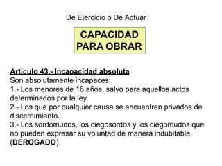 CAPACIDAD
PARA OBRAR
De Ejercicio o De Actuar
Artículo 43.- Incapacidad absoluta
Son absolutamente incapaces:
1.- Los menores de 16 años, salvo para aquellos actos
determinados por la ley.
2.- Los que por cualquier causa se encuentren privados de
discernimiento.
3.- Los sordomudos, los ciegosordos y los ciegomudos que
no pueden expresar su voluntad de manera indubitable.
(DEROGADO)
 