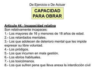 CAPACIDAD
PARA OBRAR
De Ejercicio o De Actuar
Artículo 44.- Incapacidad relativa
Son relativamente incapaces:
1.- Los mayores de 16 y menores de 18 años de edad.
2.- Los retardados mentales.
3.- Los que adolecen de deterioro mental que les impide
expresar su libre voluntad.
4.- Los pródigos.
5.- Los que incurren en mala gestión.
6.- Los ebrios habituales.
7.- Los toxicómanos.
8.- Los que sufren pena que lleva anexa la interdicción civil
 