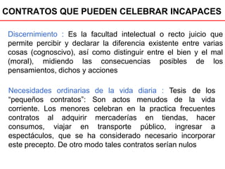 CONTRATOS QUE PUEDEN CELEBRAR INCAPACES
Discernimiento : Es la facultad intelectual o recto juicio que
permite percibir y declarar la diferencia existente entre varias
cosas (cognoscivo), así como distinguir entre el bien y el mal
(moral), midiendo las consecuencias posibles de los
pensamientos, dichos y acciones
Necesidades ordinarias de la vida diaria :
“pequeños contratos”: Son actos menudos
Tesis de los
de la vida
corriente. Los menores celebran en la practica frecuentes
contratos al adquirir
consumos, viajar en
mercaderías en tiendas, hacer
transporte público, ingresar a
espectáculos, que se ha considerado necesario incorporar
este precepto. De otro modo tales contratos serían nulos
 