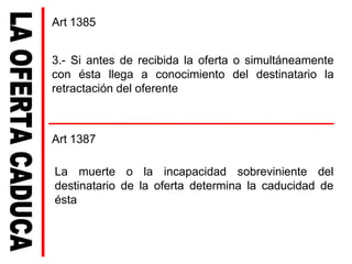 3.- Si antes de recibida la oferta o simultáneamente
con ésta llega a conocimiento del destinatario la
retractación del oferente
Art 1387
La muerte o la incapacidad sobreviniente del
destinatario de la oferta determina la caducidad de
ésta
Art 1385
 