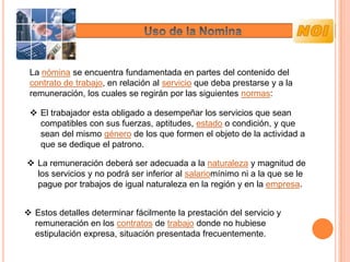 La nómina se encuentra fundamentada en partes del contenido del
 contrato de trabajo, en relación al servicio que deba prestarse y a la
 remuneración, los cuales se regirán por las siguientes normas:

  El trabajador esta obligado a desempeñar los servicios que sean
   compatibles con sus fuerzas, aptitudes, estado o condición, y que
   sean del mismo género de los que formen el objeto de la actividad a
   que se dedique el patrono.

 La remuneración deberá ser adecuada a la naturaleza y magnitud de
  los servicios y no podrá ser inferior al salariomínimo ni a la que se le
  pague por trabajos de igual naturaleza en la región y en la empresa.


 Estos detalles determinar fácilmente la prestación del servicio y
  remuneración en los contratos de trabajo donde no hubiese
  estipulación expresa, situación presentada frecuentemente.
 