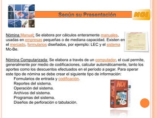 Nómina Manual: Se elabora por cálculos enteramente manuales,
usadas en empresas pequeñas o de mediana capacidad. Existen en
el mercado, formularios diseñados, por ejemplo: LEC y el sistema
Mc-Be.

Nómina Computarizada: Se elabora a través de un computador, el cual permite,
generalmente por medio de codificaciones, calcular automáticamente, tanto los
aportes como los descuentos efectuados en el período a pagar. Para operar
este tipo de nómina se debe crear el siguiente tipo de información:
    Formularios de entrada y codificación.
    Reportes del sistema.
    Operación del sistema.
    Archivos del sistema.
    Programas del sistema.
    Diseños de perforación o tabulación.
 