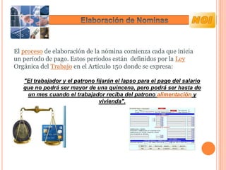 El proceso de elaboración de la nómina comienza cada que inicia
un período de pago. Estos períodos están definidos por la Ley
Orgánica del Trabajo en el Artículo 150 donde se expresa:

   "El trabajador y el patrono fijarán el lapso para el pago del salario
   que no podrá ser mayor de una quincena, pero podrá ser hasta de
    un mes cuando el trabajador reciba del patrono alimentación y
                                vivienda".
 