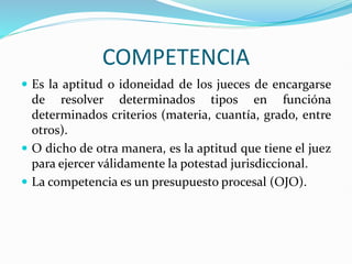 COMPETENCIA
 Es la aptitud o idoneidad de los jueces de encargarse
de resolver determinados tipos en funcióna
determinados criterios (materia, cuantía, grado, entre
otros).
 O dicho de otra manera, es la aptitud que tiene el juez
para ejercer válidamente la potestad jurisdiccional.
 La competencia es un presupuesto procesal (OJO).
 