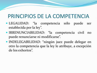 PRINCIPIOS DE LA COMPETENCIA
 LEGALIDAD: “la competencia sólo puede ser
establecida por la ley”.
 IRRENUNCIABILIDAD: “la competencia civil no
puede renunciarse ni modificarse”.
 INDELEGABILIDAD: “ningún juez puede delegar en
otro la competencia que la ley le atribuye, a excepción
de los exhortos”.
 