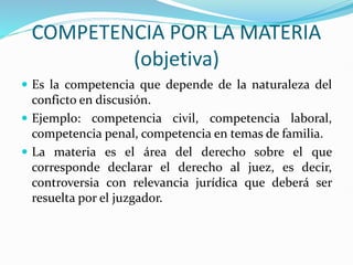 COMPETENCIA POR LA MATERIA
(objetiva)
 Es la competencia que depende de la naturaleza del
conficto en discusión.
 Ejemplo: competencia civil, competencia laboral,
competencia penal, competencia en temas de familia.
 La materia es el área del derecho sobre el que
corresponde declarar el derecho al juez, es decir,
controversia con relevancia jurídica que deberá ser
resuelta por el juzgador.
 