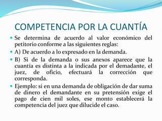 COMPETENCIA POR LA CUANTÍA
 Se determina de acuerdo al valor económico del
petitorio conforme a las siguientes reglas:
 A) De acuerdo a lo expresado en la demanda.
 B) Si de la demanda o sus anexos aparece que la
cuantía es distinta a la indicada por el demadante, el
juez, de oficio, efectuará la corrección que
corresponda.
 Ejemplo: si en una demanda de obligación de dar suma
de dinero el demandante en su pretensión exige el
pago de cien mil soles, ese monto establecerá la
competencia del juez que dilucide el caso.
 