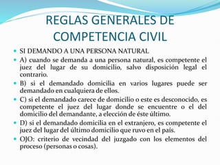 REGLAS GENERALES DE
COMPETENCIA CIVIL
 SI DEMANDO A UNA PERSONA NATURAL
 A) cuando se demanda a una persona natural, es competente el
juez del lugar de su domicilio, salvo disposición legal el
contrario.
 B) si el demandado domicilia en varios lugares puede ser
demandado en cualquiera de ellos.
 C) si el demandado carece de domicilio o este es desconocido, es
competente el juez del lugar donde se encuentre o el del
domicilio del demandante, a elección de éste último.
 D) si el demandado domicilia en el extranjero, es competente el
juez del lugar del último domicilio que ruvo en el país.
 OJO: criterio de vecindad del juzgado con los elementos del
proceso (personas o cosas).
 