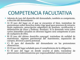 COMPETENCIA FACULTATIVA
 Además de juez del domicilio del demandado, también es competente,
a elección del demandante:
 A) El juez del lugar en el que se encuentre el bien, tratándose de
pretensiones sobre derechos reales (rige igual para procesos de retracto,
título supletorio, prescripción adquisitiva de dominio, rectificación o
delimitación de áreas y linderos, desalojo). Si la demanda versa sobre
varios inmuebles situados en diversos lugares será competente el juez
de cualquiera de ellos.
 B) El juez del último domicilio conyugal, tratándose de nulidad de
matrimonio, régimen patrimonial del matrimonio, separación de
cuerpos, divorcio y patria potestad.
 C) El juez del domicilio del demandante en las pretensiones
alimenticias.
 D) El juez del lugar señalado para el cumplimiento de la obligación.
 E) El juez del lugar en donde ocurrió el daño, tratándose de
pretensiones indemnizatorias por responsabilidad extracontractual
 