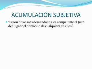 ACUMULACIÓN SUBJETIVA
 “Si son dos o más demandados, es competente el Juez
del lugar del domicilio de cualquiera de ellos”.
 