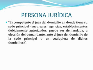 PERSONA JURÍDICA
 “Es competente el juez del domicilio en donde tiene su
sede principal (sucursales, agencias, establecimientos
debidamente autorizados, puede ser demandada, a
elección del demandante, ante el juez del domicilio de
la sede principal o en cualquiera de dichos
domicilios)”.
 