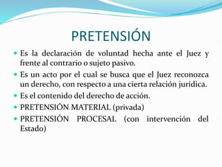 PRETENSIÓN
 Es la declaración de voluntad hecha ante el Juez y
frente al contrario o sujeto pasivo.
 Es un acto por el cual se busca que el Juez reconozca
un derecho, con respecto a una cierta relación jurídica.
 Es el contenido del derecho de acción.
 PRETENSIÓN MATERIAL (privada)
 PRETENSIÓN PROCESAL (con intervención del
Estado)
 