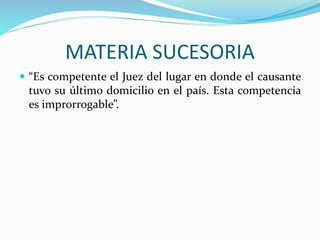 MATERIA SUCESORIA
 “Es competente el Juez del lugar en donde el causante
tuvo su último domicilio en el país. Esta competencia
es improrrogable”.
 