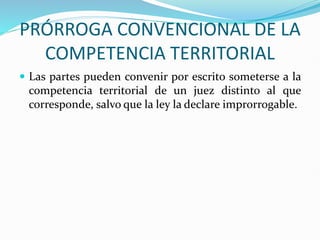 PRÓRROGA CONVENCIONAL DE LA
COMPETENCIA TERRITORIAL
 Las partes pueden convenir por escrito someterse a la
competencia territorial de un juez distinto al que
corresponde, salvo que la ley la declare improrrogable.
 