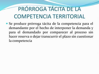 PRÓRROGA TÁCITA DE LA
COMPETENCIA TERRITORIAL
 Se produce prórroga tácita de la competencia para el
demandante por el hecho de interponer la demanda y
para el demandado por comparecer al proceso sin
hacer reserva o dejar transcurrir el plazo sin cuestionar
la competencia
 