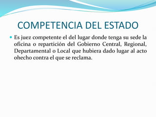 COMPETENCIA DEL ESTADO
 Es juez competente el del lugar donde tenga su sede la
oficina o repartición del Gobierno Central, Regional,
Departamental o Local que hubiera dado lugar al acto
ohecho contra el que se reclama.
 