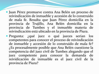  Juan Pérez promueve contra Ana Belén un proceso de
reivindicación de inmueble y accesión de lo construido
de mala fe. Resulta que Juan Pérez domicilia en la
provincia de Trujillo, Ana Belén domicilia en la
provincia de Tumbes y el inmueble materia de
reivindicación está ubicado en la provincia de Piura.
 Pregunta: ¿qué juez o qué jueces serían los
competentes para conocer el proceso de reivindicación
de inmueble y accesión de lo construido de mala fe?
¿Es procesalmente posible que Ana Belén cuestione la
competencia del juez civil de Tumbes alegando que el
juez competente para conocer la demanda de
reividicación de inmueble es el juez civil de la
provincia de Piura?
 