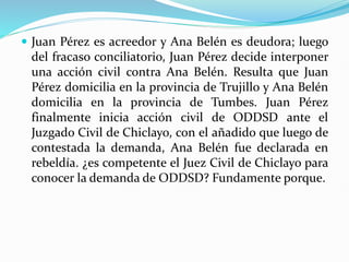  Juan Pérez es acreedor y Ana Belén es deudora; luego
del fracaso conciliatorio, Juan Pérez decide interponer
una acción civil contra Ana Belén. Resulta que Juan
Pérez domicilia en la provincia de Trujillo y Ana Belén
domicilia en la provincia de Tumbes. Juan Pérez
finalmente inicia acción civil de ODDSD ante el
Juzgado Civil de Chiclayo, con el añadido que luego de
contestada la demanda, Ana Belén fue declarada en
rebeldía. ¿es competente el Juez Civil de Chiclayo para
conocer la demanda de ODDSD? Fundamente porque.
 