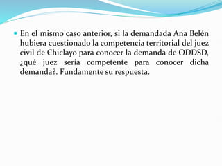  En el mismo caso anterior, si la demandada Ana Belén
hubiera cuestionado la competencia territorial del juez
civil de Chiclayo para conocer la demanda de ODDSD,
¿qué juez sería competente para conocer dicha
demanda?. Fundamente su respuesta.
 