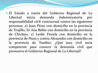  El Estado a través del Gobierno Regional de La
Libertad inicia demanda indemnizatoria por
responsabilidad civil contractual contra las siguientes
personas: a) Juan Pérez con domicilio en la provincia
de Trujillo, b) Ana Belén con domicilio en la provincia
de Chiclayo, c) Leslie Fiorela con domicilio en la
provincia de Piura y contra Alexandra con domicilio en
la provincia de Tumbes. ¿Qué juez civil sería
competente para conocer la demanda civil que
promueve el Gobierno Regional de La Libertad?
 