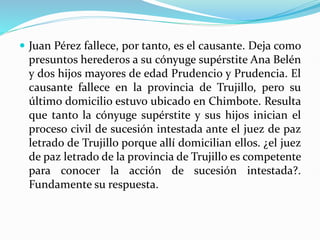  Juan Pérez fallece, por tanto, es el causante. Deja como
presuntos herederos a su cónyuge supérstite Ana Belén
y dos hijos mayores de edad Prudencio y Prudencia. El
causante fallece en la provincia de Trujillo, pero su
último domicilio estuvo ubicado en Chimbote. Resulta
que tanto la cónyuge supérstite y sus hijos inician el
proceso civil de sucesión intestada ante el juez de paz
letrado de Trujillo porque allí domicilian ellos. ¿el juez
de paz letrado de la provincia de Trujillo es competente
para conocer la acción de sucesión intestada?.
Fundamente su respuesta.
 