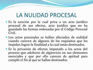 LA NULIDAD PROCESAL
 Es la sanción por la cual priva a un acto jurídico
procesal de sus efectos, acto jurídico que no ha
guardado las formas ordenadas por el Código Procesal
Civil.
 Los actos procesales se hallan afectados de nulidad
cuando carecen de algunos de los requisitos que les
impidan lograr la finalidad a la cual están destinados.
 Es la privación de efectos imputado a los actos del
proceso que adolecen de algúnvicio en sus elementos
esenciales y que por ello carecen de aptitud para
cumplir el fin al que se hallan destinados.
 