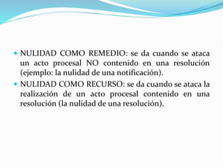  NULIDAD COMO REMEDIO: se da cuando se ataca
un acto procesal NO contenido en una resolución
(ejemplo: la nulidad de una notificación).
 NULIDAD COMO RECURSO: se da cuando se ataca la
realización de un acto procesal contenido en una
resolución (la nulidad de una resolución).
 
