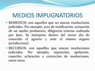 MEDIOS IMPUGNATORIOS
 REMEDIOS: son aquellos que no atacan resoluciones
judiciales. Por ejemplo, acto de notificación, actuación
de un medio probatorio, diligencia externa realizada
por Juez. Se interpone dentro del tercer dia de
conocido el agravio y ante el mismo órgano
jurisdiccional
 RECURSOS: son aquellos que atacan resoluciones
judiciales. Por ejemplo, reposición, apelación,
casación, aclaración o corrección de resoluciones,
entre otros.
 