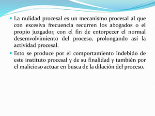  La nulidad procesal es un mecanismo procesal al que
con excesiva frecuencia recurren los abogados o el
propio juzgador, con el fin de entorpecer el normal
desemvolvimiento del proceso, prolongando así la
actividad procesal.
 Esto se produce por el comportamiento indebido de
este instituto procesal y de su finalidad y también por
el malicioso actuar en busca de la dilación del proceso.
 