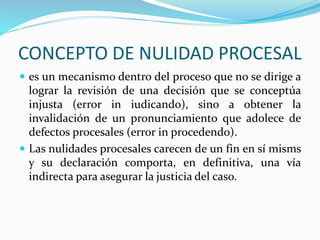 CONCEPTO DE NULIDAD PROCESAL
 es un mecanismo dentro del proceso que no se dirige a
lograr la revisión de una decisión que se conceptúa
injusta (error in iudicando), sino a obtener la
invalidación de un pronunciamiento que adolece de
defectos procesales (error in procedendo).
 Las nulidades procesales carecen de un fin en sí misms
y su declaración comporta, en definitiva, una vía
indirecta para asegurar la justicia del caso.
 