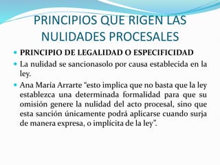 PRINCIPIOS QUE RIGEN LAS
NULIDADES PROCESALES
 PRINCIPIO DE LEGALIDAD O ESPECIFICIDAD
 La nulidad se sancionasolo por causa establecida en la
ley.
 Ana María Arrarte “esto implica que no basta que la ley
establezca una determinada formalidad para que su
omisión genere la nulidad del acto procesal, sino que
esta sanción únicamente podrá aplicarse cuando surja
de manera expresa, o implícita de la ley”.
 