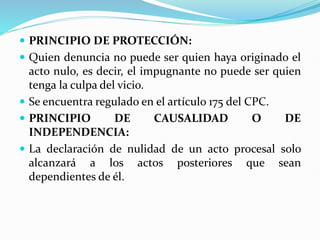  PRINCIPIO DE PROTECCIÓN:
 Quien denuncia no puede ser quien haya originado el
acto nulo, es decir, el impugnante no puede ser quien
tenga la culpa del vicio.
 Se encuentra regulado en el artículo 175 del CPC.
 PRINCIPIO DE CAUSALIDAD O DE
INDEPENDENCIA:
 La declaración de nulidad de un acto procesal solo
alcanzará a los actos posteriores que sean
dependientes de él.
 