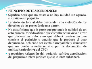  PRINCIPIO DE TRASCENDENCIA:
 Significa decir que no existe o no hay nulidad sin agravio,
sin daño o sin perjuicio.
 La violación formal debe trascender a la violación de los
derechos de las partes (o de una parte).
 No es suficiente que la parte que pretende la nulidad de un
acto procesal viciado afirme que el contiene un vicio o error
que deviene en nulo, sino que deberá precisar en qué
consiste el perjuicio o agravio que le produce el acto
denunciado, debiendo ser cierto e irreparable y demostrar
que no puede remediarse sino por la declaración de
nulidad (artículo 174 del CPC).
 3 requisitos (alegación del perjuicio sufrido; acreditación
del perjuicio e interé jurídico que se intenta subsanar).
 